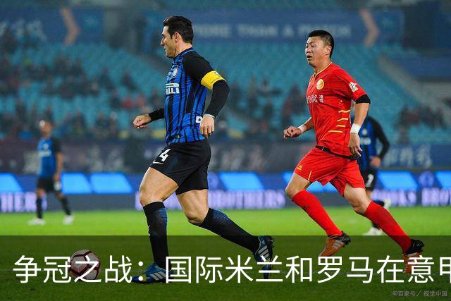 争冠之战：国际米兰和罗马在意甲龙虎斗